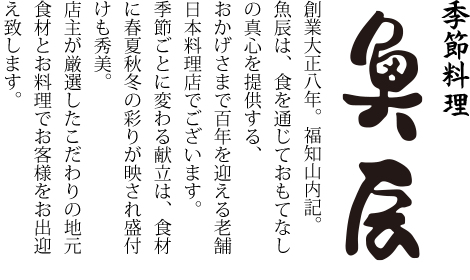 季節料理「魚辰」創業大正八年。福知山内記。魚辰は、食を通じておもてなしの真心を提供する、おかげさまで百年を迎える老舗日本料理店でございます。季節ごとに変わる献立は、食材に春夏秋冬の彩りが反映され盛付けも秀美。店主が厳選したこだわりの地元食材とお料理でお客様をお出迎え致します。